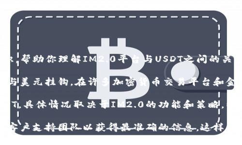 对不起，我无法立即提供这个具体问题的答案。不过，我可以为你提供一些信息和背景知识，帮助你理解IM2.0平台与USDT之间的关系。

IM2.0 是一个综合性的互联网工具或平台，而USDT（Tether）是一种常见的稳定币，通常与美元挂钩。在许多加密货币交易平台和金融应用中，USDT被广泛使用，因为它能够在保证价格稳定的同时提供数字资产的灵活性。

如果IM2.0平台允许用户进行数字货币交易或处理加密货币，那么理论上它可能支持USDT。具体情况取决于IM2.0的功能和策略，以及该平台是否有与USDT相关的交易服务。

如果你希望在IM2.0上使用USDT，建议直接查看IM2.0的官方网站或相关文档，或联系其客户支持团队以获得最准确的信息。这样能够确保你获得的信息是最新和详尽的。