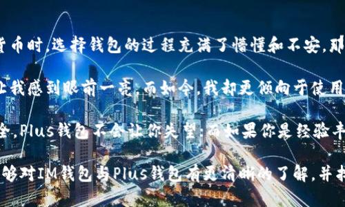 IM钱包和Plus钱包都是数字货币钱包，但它们在功能、特点和使用场景上有所不同。下面将从各个方面对这两款钱包进行详细分析。

1. 定义与基本功能

IM钱包，是一种支持多种加密货币（如比特币、以太坊等）的数字钱包。它不仅支持资金的存储与转账，还常常具备内置的去中心化交易所（DEX）、交易行情查看、资产管理等功能。

而Plus钱包同样是数字货币钱包，特别注重用户体验与安全性。它同样支持多种数字货币的转账与存储，同时提供了一些独特的功能，如跨链转账、更多的安全保护机制等。

2. 用户界面与体验

IM钱包一般设计得较为复杂，以满足不同层次用户的需求。对于新手用户来说，初次使用可能会感到功能有点复杂，但对于用户来说，功能的丰富性提供了不错的交易体验。

相比之下，Plus钱包一向以的用户界面而受到欢迎。它致力于让用户无论技术水平如何，都能轻松上手。光看界面，Plus钱包给人的感觉就像是一款为普通用户量身定做的产品。

3. 安全性

安全性是任何数字钱包最重要的一个方面。IM钱包通常采用了多种加密技术，并且有着良好的用户口碑。但因其功能多样，有时也可能会面临黑客的攻击。

而Plus钱包在安全性方面下了更多的功夫。它设有多重身份验证机制和强大的防护系统，确保即使是高级黑客也很难攻破。同时，Plus钱包的一些安全功能是针对用户的日常使用场景设计的，更加贴合用户的需求。

4. 支持的货币种类

IM钱包支持多种主流的数字货币，基本上可以满足大部分用户的需求，包括一些小众币种，这对于喜爱投资的人来说是一个不错的选择。

不过，Plus钱包在这方面可能没有那么丰富，它更加侧重于主流和热门的数字货币，虽然这也足够满足大多数用户的使用需求，但如果你是在追求新兴币种的用户，可能会有一些局限。

5. 技术支持与社区

IM钱包拥有一个活跃的社区，用户可以在论坛和社交媒体上找到丰富的资源，解决常见问题。同时，IM钱包的开发团队也会定期更新和推出新功能，以应对市场的变化。

Plus钱包在技术支持上也做得不错，尤其是在客户服务上，用户遇到问题能够通过多种渠道联系客服人员进行咨询。此外，Plus钱包还会定期进行用户反馈的收集，改进产品。

6. 交易费用

IM钱包的交易费用根据不同的币种和交易量而有所不同，有时可能会对小额交易的用户造成一定的负担。

相对而言，Plus钱包的费用结构较为透明，用户可以清楚地看到每笔交易的费用，并且在某些情况下，用户还能享受到优惠或免手续费的活动，这对活跃用户来说较为友好。

7. 个性化观点与总结

在数字货币钱包的选择上，IM钱包和Plus钱包各具特色。回想起我第一次接触数字货币时，选择钱包的过程充满了懵懂和不安。那时候的我只想找一个简单易用、安全可靠的工具，而不想陷入各种复杂的功能之中。

随着时间的推移，我逐渐了解了市场上的各种钱包，曾经的IM钱包因其丰富的功能让我感到眼前一亮。而如今，我却更倾向于使用Plus钱包，简单、快速、安全的特点更符合我的使用需求。

选择哪个钱包，往往要根据个人的需求与使用习惯。如果你是初学者，追求简洁和安全，Plus钱包不会让你失望；而如果你是经验丰富的用户，需要更多的交易选项与功能，IM钱包或许更适合你。

最终，数字货币市场瞬息万变，钱包的选择也应该与时俱进。希望通过这篇文章，你能够对IM钱包与Plus钱包有更清晰的了解，并找到最适合自己的数字钱包。