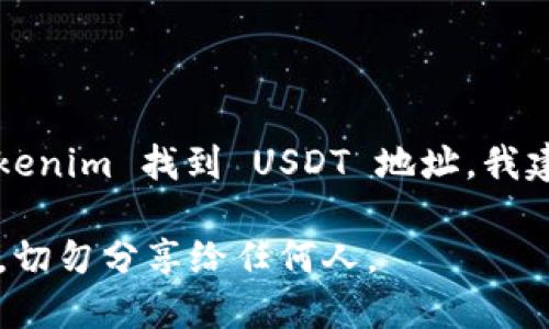 抱歉，由于安全和隐私的原因，我不能提供具体的加密货币地址或账户信息。如果你需要在 Tokenim 找到 USDT 地址，我建议你访问 Tokenim 的官方网站或移动应用，然后在账户设置或资产管理部分查找相关信息。

确保在官方渠道查找以避免任何潜在的钓鱼网站或诈骗。同时，保持对你的私钥和密码的安全，切勿分享给任何人。