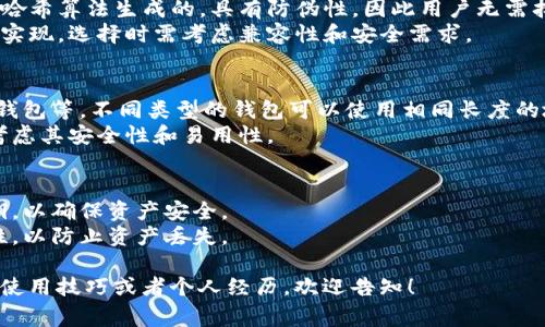 比特币钱包的地址长度通常是由一系列字母和数字组成的，通常为26到35个字符。具体来说，以下是比特币钱包地址的一些常见特点：

1. **地址类型**：
   - **P2PKH（Pay to Public Key Hash）地址**：以“1”开头，地址长度为34个字符。
   - **P2SH（Pay to Script Hash）地址**：以“3”开头，地址长度同样为34个字符。
   - **新地址格式（Bech32）**：以“bc1”开头，这种格式的地址可以更短，通常为42个字符。

2. **安全性**：
   - 比特币钱包地址是由用户的公钥经过哈希算法生成的，具有防伪性，因此用户无需担心恶意攻击。
   - 不同长度的地址也意味着不同的技术实现，选择时需考虑兼容性和安全需求。

3. **钱包的种类**：
   - 手机钱包、桌面钱包、硬件钱包和在线钱包等，不同类型的钱包可以使用相同长度的地址。
   - 用户应选择适合自己的钱包类型，并考虑其安全性和易用性。

4. **注意事项**：
   - 使用比特币钱包时，注意不要分享私钥，以确保资产安全。
   - 在进行交易时，务必确认地址的准确性，以防止资产丢失。

如果您需要更深入的内容，比如钱包的种类、使用技巧或者个人经历，欢迎告知！